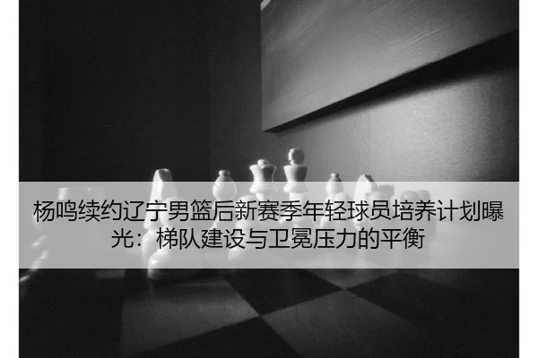 杨鸣续约辽宁男篮后新赛季年轻球员培养计划曝光：梯队建设与卫冕压力的平衡